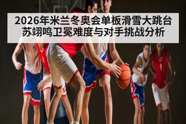 2026年米兰冬奥会单板滑雪大跳台苏翊鸣卫冕难度与对手挑战分析